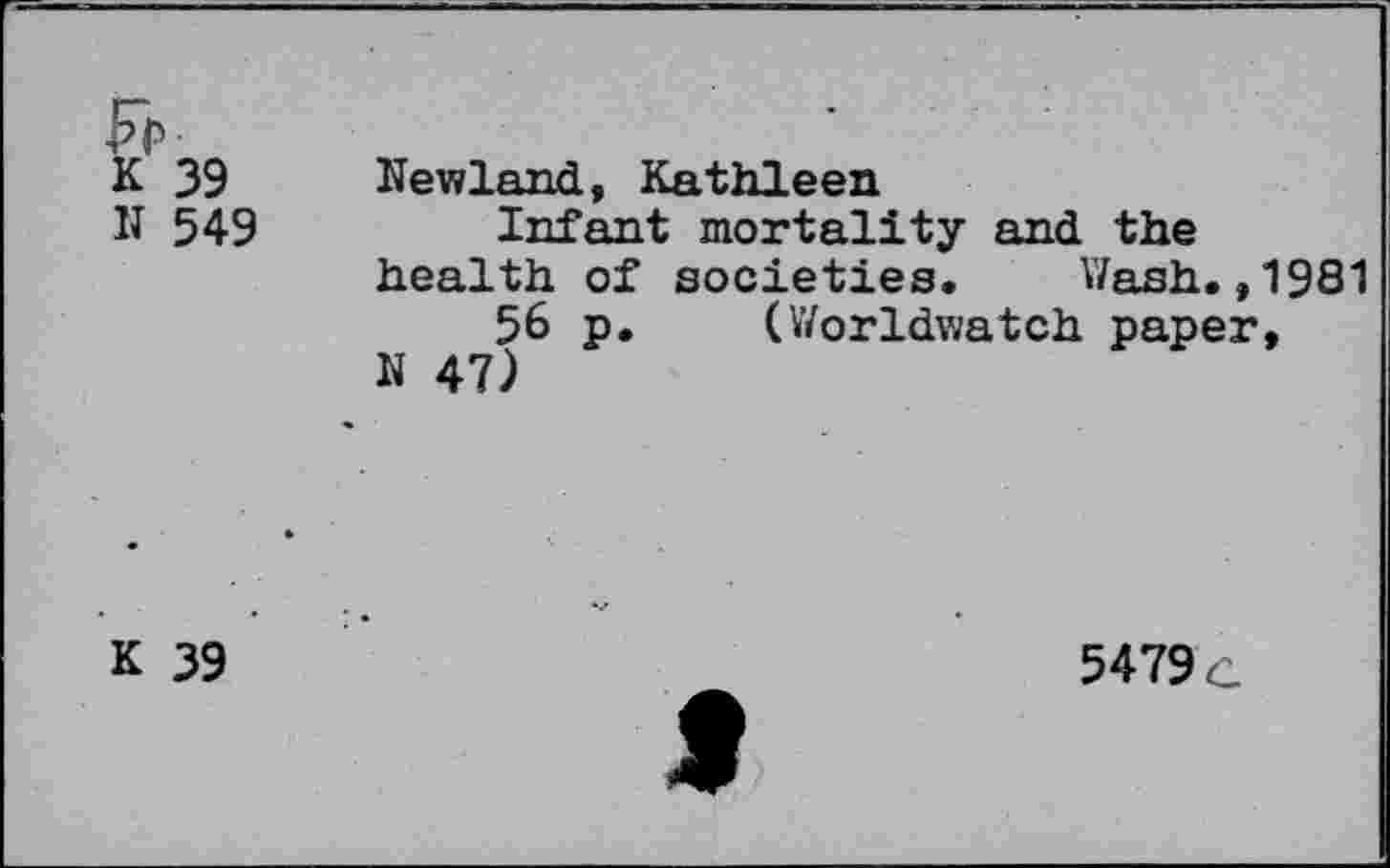 ﻿Fr	
K 39 N 549	Newland, Kathleen Infant mortality and the health of societies.	Wash.,1981 56 p.	(Worldwatch paper, N 47)
K 39	5479 c